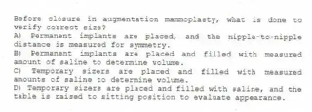 Before closure in augmentation mammoplasty, what is done to verify correct size?
A) Permanent implants are placed, and the nipple-to-nipple distance is measured for symmetry.
B) Permanent implants are placed and filled with measured amount of saline to determine volume.
C) Temporary sizers are placed and filled with measured amounts of saline to determine volume.
D) Temporary sizers are placed and filled with saline, and the table is raised to sitting position to evaluate appearance.