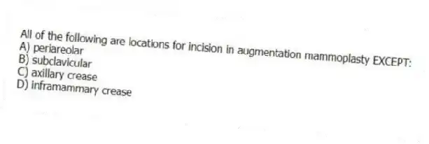 All of the following are locations for incision in augmentation mammoplasty EXCEPT:
A) periareolar
B) subclavicular
C) axillary crease
D) inframammary crease