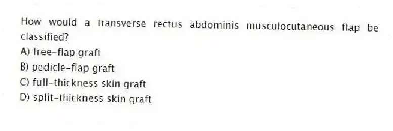 How would a transverse rectus abdominis musculocutaneous flap be classified?
A) free-flap graft
B) pedicle-flap graft
C) full-thickness skin graft
D) split-thickness skin graft