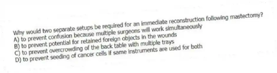 Why would two separate setups be required for an immediate reconstruction following mastectomy?
A) to prevent confusion because multiple surgeons will work simultaneously
B) to prevent potential for retained foreign objects in the wounds
C) to prevent overcrowding of the back table with multiple trays
D) to prevent seeding of cancer cells if same instruments are used for both