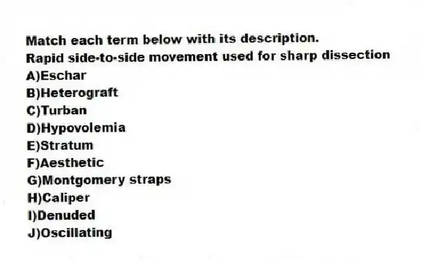 Match each term below with its description.
-Rapid side-to-side movement used for sharp dissection
A)Eschar
B)Heterograft
C)Turban
D)Hypovolemia
E)Stratum
F)Aesthetic
G)Montgomery straps
H)Caliper
I)Denuded
J)Oscillating
