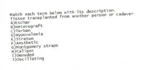 Match each term below with its description.
-Tissue transplanted from another person or cadaver
A)Eschar
B)Heterograft
C)Turban
D)Hypovolemia
E)Stratum
F)Aesthetic
G)Montgomery straps
H)Caliper
I)Denuded
J)Oscillating