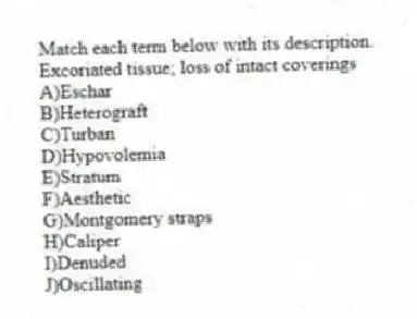 Match each term below with its description.
-Excoriated tissue; loss of intact coverings
A)Eschar
B)Heterograft
C)Turban
D)Hypovolemia
E)Stratum
F)Aesthetic
G)Montgomery straps
H)Caliper
I)Denuded
J)Oscillating