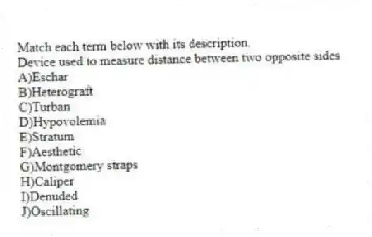 Match each term below with its description.
-Device used to measure distance between two opposite sides
A)Eschar
B)Heterograft
C)Turban
D)Hypovolemia
E)Stratum
F)Aesthetic
G)Montgomery straps
H)Caliper
I)Denuded
J)Oscillating