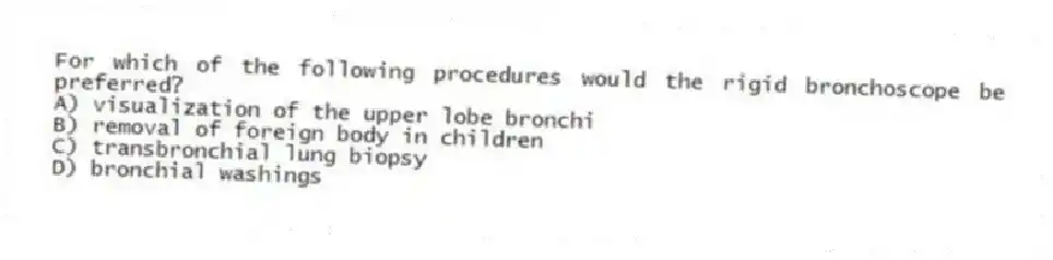 For which of the following procedures would the rigid bronchoscope be preferred?
A) visualization of the upper lobe bronchi
B) removal of foreign body in children
C) transbronchial lung biopsy
D) bronchial washings