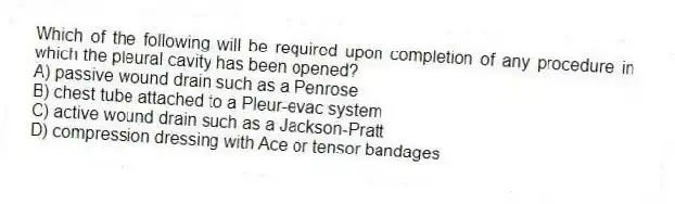 Which of the following will be required upon completion of any procedure in which the pleural cavity has been opened?
A) passive wound drain such as a Penrose
B) chest tube attached to a Pleur-evac system
C) active wound drain such as a Jackson-Pratt
D) compression dressing with Ace or tensor bandages