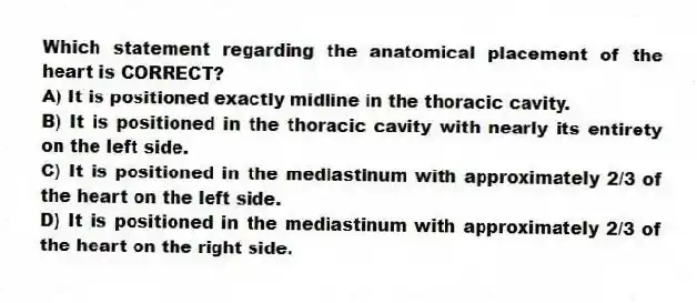 Which statement regarding the anatomical placement of the heart is CORRECT?
A) It is positioned exactly midline in the thoracic cavity.
B) It is positioned in the thoracic cavity with nearly its entirety on the left side.
C) It is positioned in the mediastinum with approximately 2/3 of the heart on the left side.
D) It is positioned in the mediastinum with approximately 2/3 of the heart on the right side.