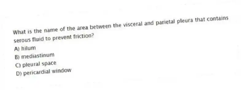 What is the name of the area between the visceral and parietal pleura that contains serous fluid to prevent friction?
A) hilum
B) mediastinum
C) pleural space
D) pericardial window