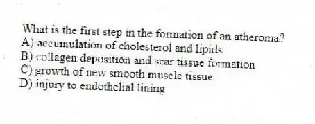 What is the first step in the formation of an atheroma?
A) accumulation of cholesterol and lipids
B) collagen deposition and scar tissue formation
C) growth of new smooth muscle tissue
D) injury to endothelial lining