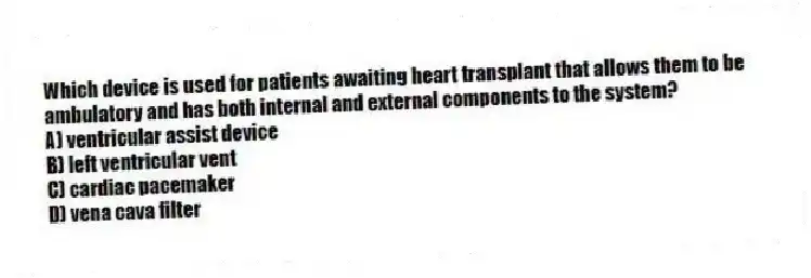 Which device is used for patients awaiting heart transplant that allows them to be ambulatory and has both internal and external components to the system?
A) ventricular assist device
B) left ventricular vent
C) cardiac pacemaker
D) vena cava filter