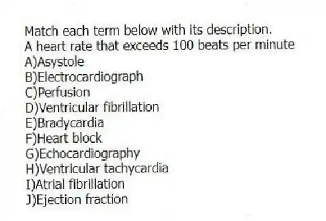 Match each term below with its description.
-A heart rate that exceeds 100 beats per minute
A)Asystole
B)Electrocardiograph
C)Perfusion
D)Ventricular fibrillation
E)Bradycardia
F)Heart block
G)Echocardiography
H)Ventricular tachycardia
I)Atrial fibrillation
J)Ejection fraction