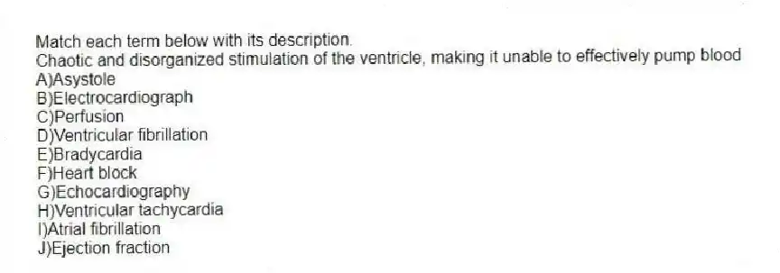 Match each term below with its description.
-Chaotic and disorganized stimulation of the ventricle, making it unable to effectively pump blood
A)Asystole
B)Electrocardiograph
C)Perfusion
D)Ventricular fibrillation
E)Bradycardia
F)Heart block
G)Echocardiography
H)Ventricular tachycardia
I)Atrial fibrillation
J)Ejection fraction