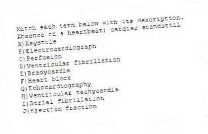 Match each term below with its description.
-Absence of a heartbeat; cardiac standstill
A)Asystole
B)Electrocardiograph
C)Perfusion
D)Ventricular fibrillation
E)Bradycardia
F)Heart block
G)Echocardiography
H)Ventricular tachycardia
I)Atrial fibrillation
J)Ejection fraction