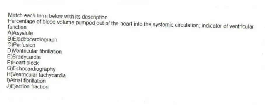 Match each term below with its description.
-Percentage of blood volume pumped out of the heart into the systemic circulation; indicator of ventricular function
A)Asystole
B)Electrocardiograph
C)Perfusion
D)Ventricular fibrillation
E)Bradycardia
F)Heart block
G)Echocardiography
H)Ventricular tachycardia
I)Atrial fibrillation
J)Ejection fraction