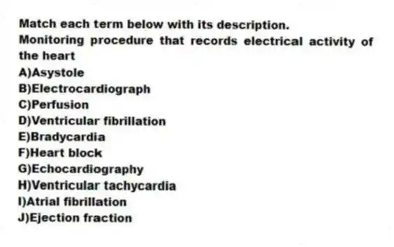 Match each term below with its description.
-Monitoring procedure that records electrical activity of the heart
A)Asystole
B)Electrocardiograph
C)Perfusion
D)Ventricular fibrillation
E)Bradycardia
F)Heart block
G)Echocardiography
H)Ventricular tachycardia
I)Atrial fibrillation
J)Ejection fraction