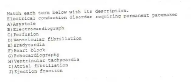 Match each term below with its description.
-Electrical conduction disorder requiring permanent pacemaker
A)Asystole
B)Electrocardiograph
C)Perfusion
D)Ventricular fibrillation
E)Bradycardia
F)Heart block
G)Echocardiography
H)Ventricular tachycardia
I)Atrial fibrillation
J)Ejection fraction