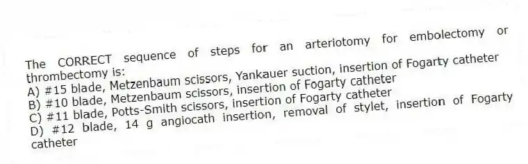 The CORRECT sequence of steps for an arteriotomy for embolectomy or thrombectomy is:
A) #15 blade, Metzenbaum scissors, Yankauer suction, insertion of Fogarty catheter
B) #10 blade, Metzenbaum scissors, insertion of Fogarty catheter
C) #11 blade, Potts-Smith scissors, insertion of Fogarty catheter
D) #12 blade, 14 g angiocath insertion, removal of stylet, insertion of Fogarty catheter