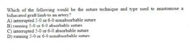 Which of the following would be the suture technique and type used to anastomose a bifurcated graft limb to an artery?
A) interrupted 5-0 or 6-0 nonabsorbable suture
B) running 5-0 or 6-0 absorbable suture
C) interrupted 5-0 or 6-0 absorbable suture
D) running 5-0 or 6-0 nonabsorbable suture