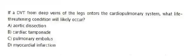 If a DVT from deep veins of the legs enters the cardiopulmonary system, what life-threatening condition will likely occur?
A) aortic dissection
B) cardiac tamponade
C) pulmonary embolus
D) myocardial infarction