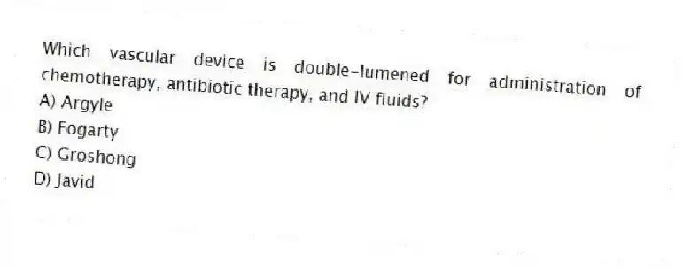 Which vascular device is double-lumened for administration of chemotherapy, antibiotic therapy, and IV fluids?
A) Argyle
B) Fogarty
C) Groshong
D) Javid