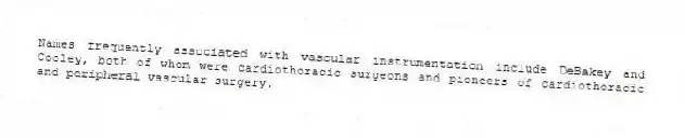 Names frequently associated with vascular instrumentation include DeBakey and Cooley, both of whom were cardiothoracic surgeons and pioneers of cardiothoracic and peripheral vascular surgery.