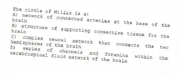 The circle of Willis is a:
A) network of connected arteries at the base of the brain
B) structure of supporting connective tissue for the brain
C) complex neural network that connects the two hemispheres of the brain
D) series of channels and foramina within the cerebrospinal fluid network of the brain