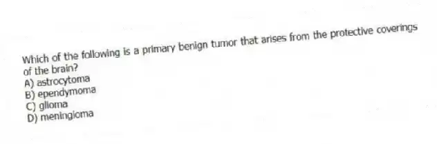 Which of the following is a primary benign tumor that arises from the protective coverings of the brain?
A) astrocytoma
B) ependymoma
C) glioma
D) meningioma