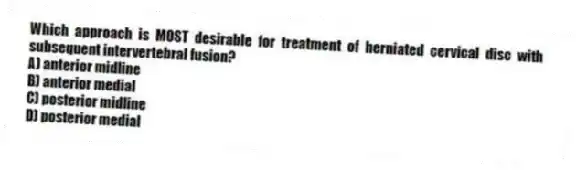 Which approach is MOST desirable for treatment of herniated cervical disc with subsequent intervertebral fusion?
A) anterior midline
B) anterior medial
C) posterior midline
D) posterior medial