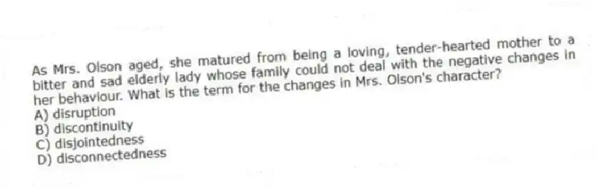 As Mrs. Olson aged, she matured from being a loving, tender-hearted mother to a bitter and sad elderly lady whose family could not deal with the negative changes in her behaviour. What is the term for the changes in Mrs. Olson's character?
A) disruption
B) discontinuity
C) disjointedness
D) disconnectedness