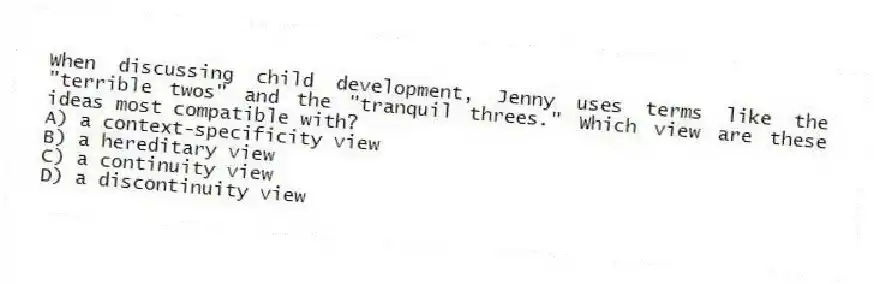 When discussing child development, Jenny uses terms like the "terrible twos" and the "tranquil threes." Which view are these ideas most compatible with?
A) a context-specificity view
B) a hereditary view
C) a continuity view
D) a discontinuity view