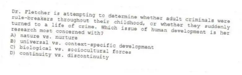 Dr. Fletcher is attempting to determine whether adult criminals were rule-breakers throughout their childhood, or whether they suddenly turned to a life of crime. Which issue of human development is her research most concerned with?
A) nature vs. nurture
B) universal vs. context-specific development
C) biological vs. sociocultural forces
D) continuity vs. discontinuity