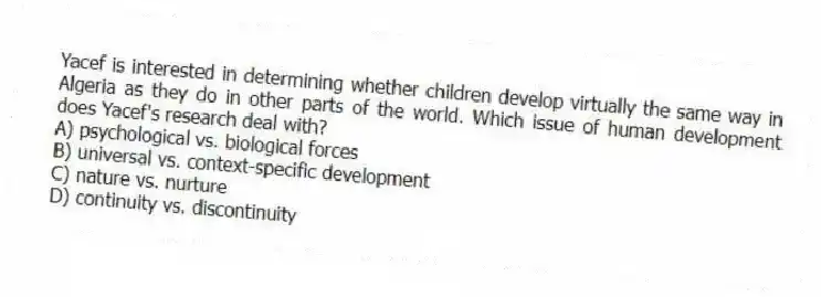 Yacef is interested in determining whether children develop virtually the same way in Algeria as they do in other parts of the world. Which issue of human development does Yacef's research deal with?
A) psychological vs. biological forces
B) universal vs. context-specific development
C) nature vs. nurture
D) continuity vs. discontinuity