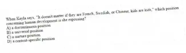When Kayla says, "It doesn't matter if they are French, Swedish, or Chinese, kids are kids," which position concerning human development is she espousing?
A) a discontinuous position
B) a universal position
C) a nurture position
D) a context-specific position