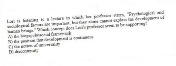 Lori is listening to a lecture in which her professor states, "Psychological and sociological factors are important, but they alone cannot explain the development of human beings." Which concept does Lori's professor seem to be supporting?
A) the biopsychosocial framework
B) the position that development is continuous
C) the notion of universality
D) discontinuity