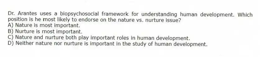 Dr. Arantes uses a biopsychosocial framework for understanding human development. Which position is he most likely to endorse on the nature vs. nurture issue?
A) Nature is most important.
B) Nurture is most important.
C) Nature and nurture both play important roles in human development.
D) Neither nature nor nurture is important in the study of human development.