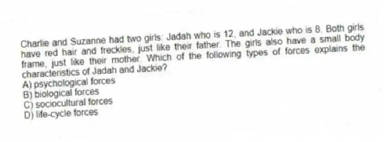 Charlie and Suzanne had two girls: Jadah who is 12, and Jackie who is 8. Both girls have red hair and freckles, just like their father. The girls also have a small body frame, just like their mother. Which of the following types of forces explains the characteristics of Jadah and Jackie?
A) psychological forces
B) biological forces
C) sociocultural forces
D) life-cycle forces
