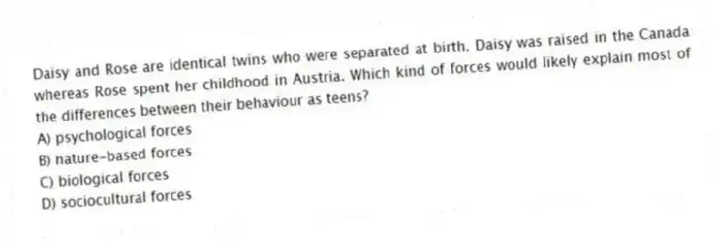 Daisy and Rose are identical twins who were separated at birth. Daisy was raised in the Canada whereas Rose spent her childhood in Austria. Which kind of forces would likely explain most of the differences between their behaviour as teens?
A) psychological forces
B) nature-based forces
C) biological forces
D) sociocultural forces