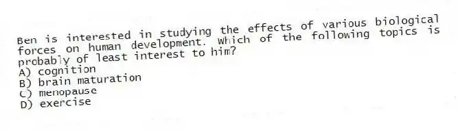 Ben is interested in studying the effects of various biological forces on human development. Which of the following topics is probably of least interest to him?
A) cognition
B) brain maturation
C) menopause
D) exercise