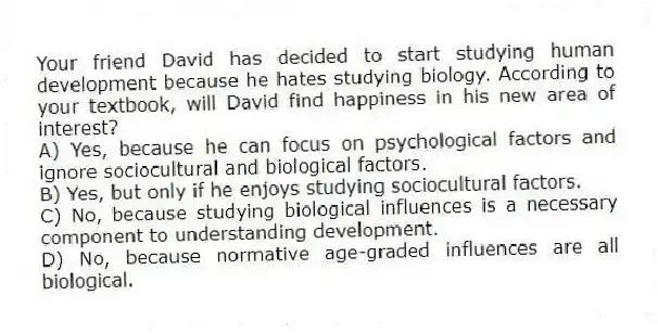 Your friend David has decided to start studying human development because he hates studying biology. According to your textbook, will David find happiness in his new area of interest?
A) Yes, because he can focus on psychological factors and ignore sociocultural and biological factors.
B) Yes, but only if he enjoys studying sociocultural factors.
C) No, because studying biological influences is a necessary component to understanding development.
D) No, because normative age-graded influences are all biological.