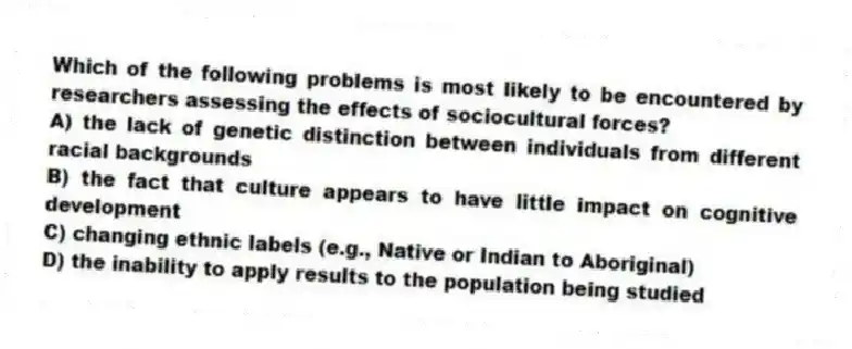 Which of the following problems is most likely to be encountered by researchers assessing the effects of sociocultural forces?
A) the lack of genetic distinction between individuals from different racial backgrounds
B) the fact that culture appears to have little impact on cognitive development
C) changing ethnic labels (e.g., Native or Indian to Aboriginal)
D) the inability to apply results to the population being studied