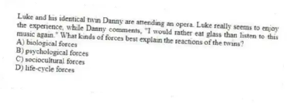 Luke and his identical twin Danny are attending an opera. Luke really seems to enjoy the experience, while Danny comments, "I would rather eat glass than listen to this music again." What kinds of forces best explain the reactions of the twins?
A) biological forces
B) psychological forces
C) sociocultural forces
D) life-cycle forces