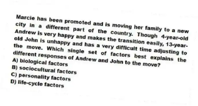 Marcie has been promoted and is moving her family to a new city in a different part of the country. Though 4-year-old Andrew is very happy and makes the transition easily, 13-year-old John is unhappy and has a very difficult time adjusting to the move. Which single set of factors best explains the different responses of Andrew and John to the move?
A) biological factors
B) sociocultural factors
C) personality factors
D) life-cycle factors