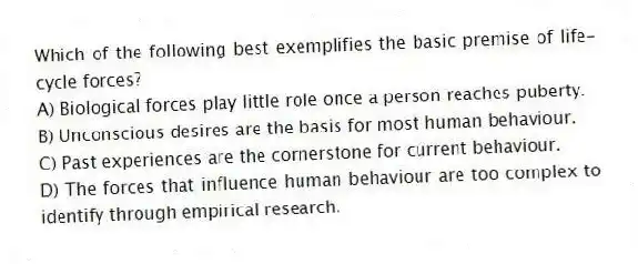 Which of the following best exemplifies the basic premise of life-cycle forces?
A) Biological forces play little role once a person reaches puberty.
B) Unconscious desires are the basis for most human behaviour.
C) Past experiences are the cornerstone for current behaviour.
D) The forces that influence human behaviour are too complex to identify through empirical research.
