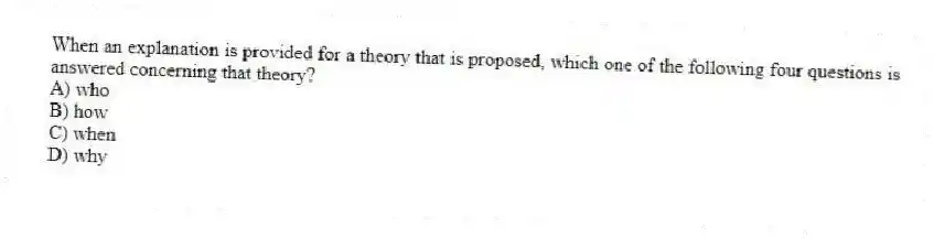 When an explanation is provided for a theory that is proposed, which one of the following four questions is answered concerning that theory?
A) who
B) how
C) when
D) why
