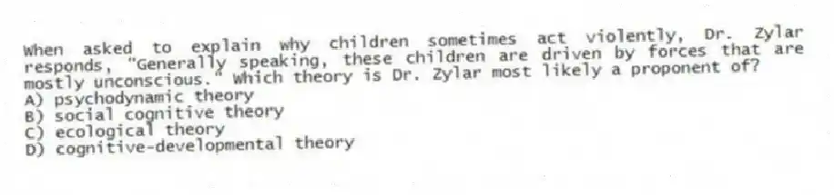 When asked to explain why children sometimes act violently, Dr. Zylar responds, "Generally speaking, these children are driven by forces that are mostly unconscious." Which theory is Dr. Zylar most likely a proponent of?
A) psychodynamic theory
B) social cognitive theory
C) ecological theory
D) cognitive-developmental theory