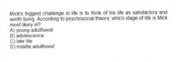 Mick's biggest challenge in life is to think of his life as satisfactory and worth living. According to psychosocial theory, which stage of life is Mick most likely in?
A) young adulthood
B) adolescence
C) late life
D) middle adulthood