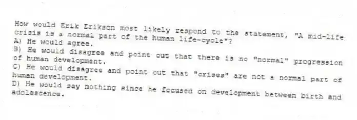 How would Erik Erikson most likely respond to the statement, "A mid-life crisis is a normal part of the human life-cycle"?
A) He would agree.
B) He would disagree and point out that there is no "normal" progression of human development.
C) He would disagree and point out that "crises" are not a normal part of human development.
D) He would say nothing since he focused on development between birth and adolescence.