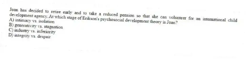 Joan has decided to retire early and to take a reduced pension so that she can volunteer for an international child development agency. At which stage of Erikson's psychosocial development theory is Joan?
A) intimacy vs. isolation
B) generativity vs. stagnation
C) industry vs. inferiority
D) integrity vs. despair