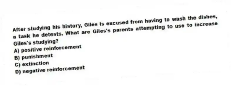 After studying his history, Giles is excused from having to wash the dishes, a task he detests. What are Giles's parents attempting to use to increase Giles's studying?
A) positive reinforcement
B) punishment
C) extinction
D) negative reinforcement