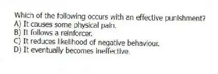 Which of the following occurs with an effective punishment?
A) It causes some physical pain.
B) It follows a reinforcer.
C) It reduces likelihood of negative behaviour.
D) It eventually becomes ineffective.